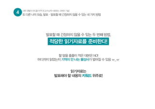 4 대학생활의판도를바꾸다![교수님께사랑받는과제의기술]
또 다른 나의 모습, 발표 – 발표할 때 긴장하지 않을 수 있는 네 가지 방법
발표할 때 긴장하지 않을 수 있는 두 번째 방법,
적당한 읽기자료를 준비한다!
할 말을 줄줄이 적은 대본은 NO!
어디까지 읽었는지 기억이 안 나는 불상사가 벌어질 수 있음 ㅠ_ㅠ
읽기자료는
발표해야 할 내용의 키워드 위주로!
 