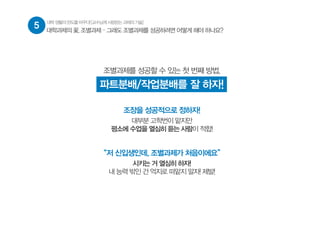 5 대학생활의판도를바꾸다![교수님께사랑받는과제의기술]
대학과제의 꽃, 조별과제 – 그래도 조별과제를 성공하려면 어떻게 해야 하나요?
조별과제를 성공할 수 있는 첫 번째 방법,
파트분배/작업분배를 잘 하자!
조장을 성공적으로 정하자!
대부분 고학번이 맡지만
평소에 수업을 열심히 듣는 사람이 적합!
“저 신입생인데, 조별과제가 처음이에요”
시키는 거 열심히 하자!
내 능력 밖인 건 억지로 떠맡지 말자! 제발!
 