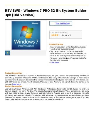 REVIEWS - Windows 7 PRO 32 Bit System Bulder
3pk [Old Version]
ViewUserReviews
Average Customer Rating
4.0 out of 5
Product Feature
Recover data easily with automatic backups toq
your home or business network.
You can also connect to company networksq
effortlessly and more securely with Domain Join
With all the exciting entertainment features ofq
Windows Home Premium, it's a great choice for
home and for business.
Read moreq
Product Description
With Windows 7 Professional, fewer walls stand between you and your success. You can run many Windows XP
productivity programs in Windows XP Mode and recover data easily with automatic backups to your home or
business network. You can also connect to company networks effortlessly and more securely with Domain Join.
With all the exciting entertainment features of Windows Home Premium, it's a great choice for home and for
business. Read more
Product Description
Upgrade to Windows 7 Professional. With Windows 7 Professional, fewer walls stand between you and your
success. You can run many Windows XP productivity programs in Windows XP Mode and recover data easily
with automatic backups to your home or business network. You can also connect to company networks
effortlessly and more securely with Domain Join. With all the exciting entertainment features of Windows Home
Premium, it's a great choice for home and for business. Need to use multiple languages on your PC or help
protect your data with enhanced BitLocker security? Get Windows 7 Ultimate.
 