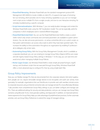 Windows 7 for IT Pros:
                                                                                        Reduce Costs by Streamlining PC Management
                                                                                                            Keep PCs Running Smoothly



     • PowerShell Remoting. Windows PowerShell uses the standard management protocol WS
       Management (WS-MAN) to invoke cmdlets on client PCs. It supports two types of remoting:
       fan-out remoting, which provides one-to-many remoting capabilities so you can run manage-
       ment scripts across multiple PCs from a single console, and one-to-one interactive remoting, for
       remotely troubleshooting a specific computer.

     • Script Internationalization. With Windows 7, you can easily localize messages and content for
       Windows PowerShell scripts using the .NET localization model. This can be especially useful for
       companies in which employees work in several different languages.

     • PowerShell Restricted Shell. You can use the PowerShell Restricted Shell to create a custom
       shell in which only certain commands and command parameters are available to system admin-
       istrators. You can also set access permissions—or active control lists (ACLs) on custom scripts, so
       that system administrators can access only scripts to which they have been granted rights. This
       increases the ability to drive automation throughout an organization by enabling IT profession-
       als to delegate only certain tasks.

     • Automating Group Policy. With the Group Policy Management Console, which is available as
       a separate download, you can use scripting to manage Group Policy Objects (GPOs) and create
       and edit registry-based Group Policy settings in Windows 7. In this way, you can save time and
       avoid errors when managing multiple Group Policies.

     • Richer Logon Scripts. Use Windows PowerShell to create simple yet powerful logon, logoff,
       startup, and shutdown scripts that are executed through Group Policy. Windows PowerShell
       offers a more advanced way to configure PCs than by using simple batch files.


Group Policy Improvements
Now you can flexibly manage PCs that are disconnected from the corporate network, limit which applica-
tions people can run, require removable storage devices to be encrypted, and audit user activity more
granularly. For example, organizations that use DirectAccess to provide users with seamless remote access
to corporate resources using an Internet connection also can manage remote PCs more effectively. Windows
7 also provides more comprehensive Group Policy settings so you can better configure and manage user
PCs. There are additional settings for security and data protection, and you can manage new Group Policy
scenarios using BitLocker To Go, more granular auditing, and AppLocker. In addition, an improved adminis-
trative experience for Group Policy helps you take advantage of predefined best practices, further automate
activities, and use Group Policy Preferences to extend the range of managed settings.




                                                                                                                            110 111
 