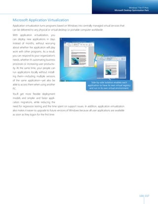 Windows 7 for IT Pros:
                                                                                                 Microsoft Desktop Optimization Pack



Microsoft Application Virtualization
Application virtualization turns programs based on Windows into centrally managed virtual services that
can be delivered to any physical or virtual desktop or portable computer worldwide.

With application virtualization, you
can deploy new applications in days
instead of months, without worrying
about whether the application will play
work with other programs. As a result,
you can respond to your organization’s
needs, whether it’s automating business
processes or increasing user productiv-
ity. At the same time, your people can
run applications locally without install-
ing them—including multiple versions
of the same application—yet also be
                                                                         Side-by-side isolation enables each
able to access them when using another                                application to have its own virtual registry
PC.                                                                    and run in its own virtual environment.

You’ll get more flexible deployment
models and simpler and faster appli-
cation migrations, while reducing the
need for regression testing and the time spent on support issues. In addition, application virtualization
also makes it easier to upgrade to future versions of Windows because all user applications are available
as soon as they logon for the first time.




                                                                                                                           116 117
 