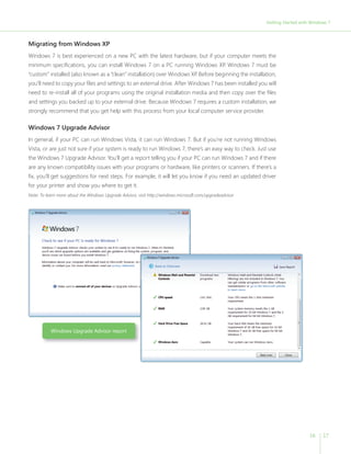 Getting Started with Windows 7



Migrating from Windows XP
Windows 7 is best experienced on a new PC with the latest hardware, but if your computer meets the
minimum specifications, you can install Windows 7 on a PC running Windows XP Windows 7 must be
                                                                            .
“custom” installed (also known as a “clean” installation) over Windows XP Before beginning the installation,
                                                                         .
you’ll need to copy your files and settings to an external drive. After Windows 7 has been installed you will
need to re-install all of your programs using the original installation media and then copy over the files
and settings you backed up to your external drive. Because Windows 7 requires a custom installation, we
strongly recommend that you get help with this process from your local computer service provider.

Windows 7 Upgrade Advisor
In general, if your PC can run Windows Vista, it can run Windows 7. But if you’re not running Windows
Vista, or are just not sure if your system is ready to run Windows 7, there’s an easy way to check. Just use
the Windows 7 Upgrade Advisor. You’ll get a report telling you if your PC can run Windows 7 and if there
are any known compatibility issues with your programs or hardware, like printers or scanners. If there’s a
fix, you’ll get suggestions for next steps. For example, it will let you know if you need an updated driver
for your printer and show you where to get it.
Note: To learn more about the Windows Upgrade Advisor, visit http://windows.microsoft.com/upgradeadvisor




           Windows Upgrade Advisor report




                                                                                                                               16    17
 