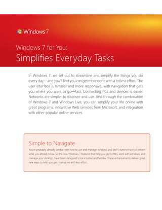 Windows 7 for You:
Simplifies Everyday Tasks
    In Windows 7, we set out to streamline and simplify the things you do
    every day—and you’ll find you can get more done with a lot less effort. The
    user interface is nimbler and more responsive, with navigation that gets
    you where you want to go—fast. Connecting PCs and devices is easier.
    Networks are simpler to discover and use. And through the combination
    of Windows 7 and Windows Live, you can simplify your life online with
    great programs, innovative Web services from Microsoft, and integration
    with other popular online services.




    Simple to Navigate
    You’re probably already familiar with how to use and manage windows and don’t want to have to relearn
    what you already know. So the new Windows 7 features that help you get to files, work with windows, and
    manage your desktop, have been designed to be intuitive and familiar. These enhancements deliver great
    new ways to help you get more done with less effort.
 