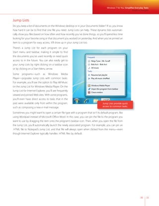 Windows 7 for You: Simplifies Everyday Tasks
                                                                                                                    Simple to Navigate



Jump Lists
Do you keep a lot of documents on the Windows desktop or in your Documents folder? If so, you know
how hard it can be to find that one file you need. Jump Lists can help. These dynamic lists automati-
cally show you files based on how often and how recently you’ve done things, so you’ll spend less time
looking for your favorite song or that document you worked on yesterday. And when you’ve pinned an
item to a program for easy access, it’ll show up in your Jump List too.

There’s a Jump List for each program on your
Start menu and taskbar, making it simple to find
the documents you’ve used recently or need quick
access to in the future. You can also easily get to
your Jump Lists by right clicking on a taskbar icon
or by clicking on a Start Menu arrow.

Some    programs—such        as   Windows      Media
Player—populate Jump Lists with common tasks.
For example, you’ll see the option to Play All Music
on the Jump List for Windows Media Player. On the
Jump List for Internet Explorer, you’ll see frequently
viewed and pinned Web sites. With some programs,
you’ll even have direct access to tasks that in the
past were available only from within the program,                                   Jump Lists provide quick
such as composing a new e-mail message.                                             access to common tasks.

Sometimes you might want to open a certain file type with a program that isn’t its default program, like
using Wordpad instead of Microsoft Office Word. In this case, you can pin the file to the program you
want to use by dragging the item onto the program’s taskbar icon. Then, when you open the file from
the Jump List, you’ll automatically launch the newly associated program. For example, you can pin an
.HTML file to Notepad’s Jump List, and that file will always open when clicked from the menu—even
though Internet Explorer typically handles .HTML files by default.




                                                                                                                             30    31
 