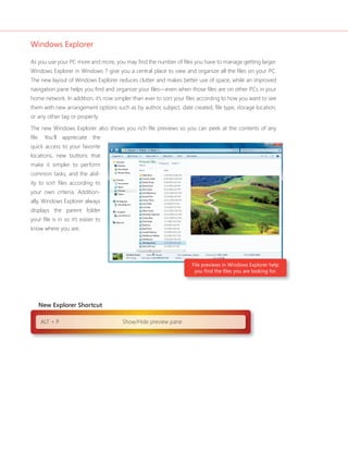 Windows Explorer

As you use your PC more and more, you may find the number of files you have to manage getting larger.
Windows Explorer in Windows 7 give you a central place to view and organize all the files on your PC.
The new layout of Windows Explorer reduces clutter and makes better use of space, while an improved
navigation pane helps you find and organize your files—even when those files are on other PCs in your
home network. In addition, it’s now simpler than ever to sort your files according to how you want to see
them with new arrangement options such as by author, subject, date created, file type, storage location,
or any other tag or property.

The new Windows Explorer also shows you rich file previews so you can peek at the contents of any
file. You’ll appreciate the
quick access to your favorite
locations, new buttons that
make it simpler to perform
common tasks, and the abil-
ity to sort files according to
your own criteria. Addition-
ally, Windows Explorer always
displays the parent folder
your file is in so it’s easier to
know where you are.




                                                                    File previews in Windows Explorer help
                                                                     you find the files you are looking for.




   New Explorer Shortcut

    ALT + P                            Show/Hide preview pane
 