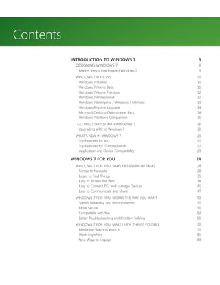 Contents
           INTRODUCTION TO WINDOWS 7                        6
            DESIGNING WINDOWS 7                             8
              Market Trends that Inspired Windows 7         9
            WINDOWS 7 EDITIONS                             10
             Windows 7 Starter                             11
             Windows 7 Home Basic                          11
             Windows 7 Home Premium                        12
             Windows 7 Professional                        12
             Windows 7 Enterprise / Windows 7 Ultimate     13
             Windows Anytime Upgrade                       14
             Microsoft Desktop Optimization Pack           14
             Windows 7 Editions Comparison                 15
             GETTING STARTED WITH WINDOWS 7                16
              Upgrading a PC to Windows 7                  16
            WHAT’S NEW IN WINDOWS 7                        20
             Top Features for You                          20
             Top Features for IT Professionals             22
             Application and Device Compatibility          23

           WINDOWS 7 FOR YOU                               24
            WINDOWS 7 FOR YOU: SIMPLIFIES EVERYDAY TASKS   28
             Simple to Navigate                            28
             Easier to Find Things                         35
             Easy to Browse the Web                        38
             Easy to Connect PCs and Manage Devices        41
             Easy to Communicate and Share                 47
            WINDOWS 7 FOR YOU: WORKS THE WAY YOU WANT      50
             Speed, Reliability, and Responsiveness        50
             More Secure                                   55
             Compatible with You                           62
             Better Troubleshooting and Problem Solving    66
            WINDOWS 7 FOR YOU: MAKES NEW THINGS POSSIBLE   70
             Media the Way You Want It                     70
             Work Anywhere                                 81
             New Ways to Engage                            84
 