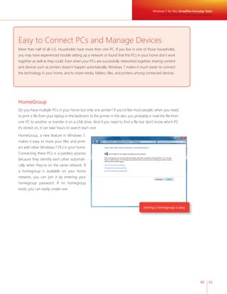 Windows 7 for You: Simplifies Everyday Tasks
                                                                                              Easy to Connect PCs and Manage Devices




Easy to Connect PCs and Manage Devices
More than half of all U.S. households have more than one PC. If you live in one of those households,
you may have experienced trouble setting up a network or found that the PCs in your home don’t work
together as well as they could. Even when your PCs are successfully networked together, sharing content
and devices such as printers doesn’t happen automatically. Windows 7 makes it much easier to connect
the technology in your home, and to share media, folders, files, and printers among connected devices.




HomeGroup
Do you have multiple PCs in your home but only one printer? If you’re like most people, when you need
to print a file from your laptop in the bedroom to the printer in the den, you probably e-mail the file from
one PC to another or transfer it on a USB drive. And if you need to find a file but don’t know which PC
it’s stored on, it can take hours to search each one.

HomeGroup, a new feature in Windows 7,
makes it easy to share your files and print-
ers with other Windows 7 PCs in your home.
Connecting these PCs is a painless process
because they identify each other automati-
cally when they’re on the same network. If
a homegroup is available on your home
network, you can join it by entering your
homegroup password. If no homegroup
exists, you can easily create one.



                                                                                    Joining a homegroup is easy.




                                                                                                                             40    41
 