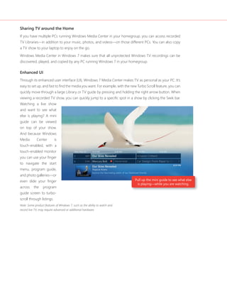 Sharing TV around the Home
If you have multiple PCs running Windows Media Center in your homegroup, you can access recorded
TV Libraries—in addition to your music, photos, and videos—on those different PCs. You can also copy
a TV show to your laptop to enjoy on the go.

Windows Media Center in Windows 7 makes sure that all unprotected Windows TV recordings can be
discovered, played, and copied by any PC running Windows 7 in your homegroup.

Enhanced UI
Through its enhanced user interface (UI), Windows 7 Media Center makes TV as personal as your PC. It’s
easy to set up, and fast to find the media you want. For example, with the new Turbo Scroll feature, you can
quickly move through a large Library or TV guide by pressing and holding the right arrow button. When
viewing a recorded TV show, you can quickly jump to a specific spot in a show by clicking the Seek bar.
Watching a live show
and want to see what
else is playing? A mini
guide can be viewed
on top of your show.
And because Windows
Media        Center        is
touch-enabled, with a
touch-enabled monitor
you can use your finger
to navigate the start
menu, program guide,
and photo galleries—or
even slide your finger                                                       Pull up the mini guide to see what else
                                                                              is playing—while you are watching.
across     the    program
guide screen to turbo-
scroll through listings.
Note: Some product features of Windows 7, such as the ability to watch and
record live TV, may require advanced or additional hardware.
 