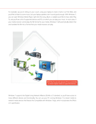For example, say you’re sitting on your couch, using your laptop to read e-mail or surf the Web, and
you’d like to listen to some music, but your laptop speakers don’t sound good enough. With Windows 7,
you can open Windows Media Player, right-click the song, album, or playlist you’d like to hear, select Play
To, and you’ll see a list of supported devices and PCs on which you can play your music. In most cases, if
your media receiver cannot play the file format for your media, Windows 7 will automatically detect that
and translate the file into a format that your media receiver can play.




                                                             With Play To, you can use your PC as a controller
                                                              to stream digital media to supported devices.




Windows 7 supports the Digital Living Network Alliance (DLNA) v.1.5 standard, so you’ll have access to
many different devices and functionality. You can use your PC running Windows 7 to stream media to
network media devices that feature the Compatible with Windows 7 logo, which incorporates the DNLA
v1.5 specification.
 