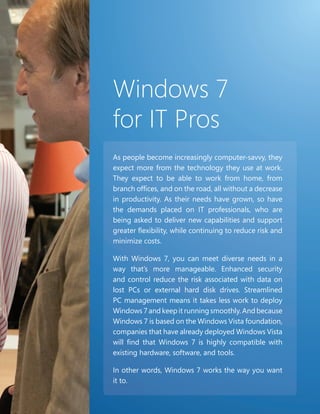 Windows 7
for IT Pros
As people become increasingly computer-savvy, they
expect more from the technology they use at work.
They expect to be able to work from home, from
branch offices, and on the road, all without a decrease
in productivity. As their needs have grown, so have
the demands placed on IT professionals, who are
being asked to deliver new capabilities and support
greater flexibility, while continuing to reduce risk and
minimize costs.

With Windows 7, you can meet diverse needs in a
way that’s more manageable. Enhanced security
and control reduce the risk associated with data on
lost PCs or external hard disk drives. Streamlined
PC management means it takes less work to deploy
Windows 7 and keep it running smoothly. And because
Windows 7 is based on the Windows Vista foundation,
companies that have already deployed Windows Vista
will find that Windows 7 is highly compatible with
existing hardware, software, and tools.

In other words, Windows 7 works the way you want
it to.

                                                       89   89
 