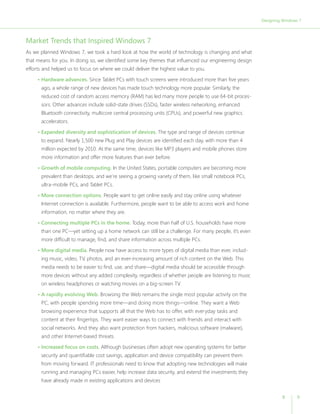 Designing Windows 7




Market Trends that Inspired Windows 7
As we planned Windows 7, we took a hard look at how the world of technology is changing and what
that means for you. In doing so, we identified some key themes that influenced our engineering design
efforts and helped us to focus on where we could deliver the highest value to you.

     • Hardware advances. Since Tablet PCs with touch screens were introduced more than five years
       ago, a whole range of new devices has made touch technology more popular. Similarly, the
       reduced cost of random access memory (RAM) has led many more people to use 64-bit proces-
       sors. Other advances include solid-state drives (SSDs), faster wireless networking, enhanced
       Bluetooth connectivity, multicore central processing units (CPUs), and powerful new graphics
       accelerators.

     • Expanded diversity and sophistication of devices. The type and range of devices continue
       to expand. Nearly 1,500 new Plug and Play devices are identified each day, with more than 4
       million expected by 2010. At the same time, devices like MP3 players and mobile phones store
       more information and offer more features than ever before.

     • Growth of mobile computing. In the United States, portable computers are becoming more
       prevalent than desktops, and we’re seeing a growing variety of them, like small notebook PCs,
       ultra-mobile PCs, and Tablet PCs.

     • More connection options. People want to get online easily and stay online using whatever
       Internet connection is available. Furthermore, people want to be able to access work and home
       information, no matter where they are.

     • Connecting multiple PCs in the home. Today, more than half of U.S. households have more
       than one PC—yet setting up a home network can still be a challenge. For many people, it’s even
       more difficult to manage, find, and share information across multiple PCs.

     • More digital media. People now have access to more types of digital media than ever, includ-
       ing music, video, TV, photos, and an ever-increasing amount of rich content on the Web. This
       media needs to be easier to find, use, and share—digital media should be accessible through
       more devices without any added complexity, regardless of whether people are listening to music
       on wireless headphones or watching movies on a big-screen TV.

     • A rapidly evolving Web. Browsing the Web remains the single most popular activity on the
       PC, with people spending more time—and doing more things—online. They want a Web
       browsing experience that supports all that the Web has to offer, with everyday tasks and
       content at their fingertips. They want easier ways to connect with friends and interact with
       social networks. And they also want protection from hackers, malicious software (malware),
       and other Internet-based threats.

     • Increased focus on costs. Although businesses often adopt new operating systems for better
       security and quantifiable cost savings, application and device compatibility can prevent them
       from moving forward. IT professionals need to know that adopting new technologies will make
       running and managing PCs easier, help increase data security, and extend the investments they
       have already made in existing applications and devices


                                                                                                                 8       9
 