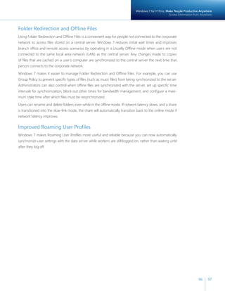 Windows 7 for IT Pros: Make People Productive Anywhere
                                                                                                        Access Information from Anywhere



Folder Redirection and Offline Files
Using Folder Redirection and Offline Files is a convenient way for people not connected to the corporate
network to access files stored on a central server. Windows 7 reduces initial wait times and improves
branch office and remote access scenarios by operating in a Usually Offline mode when users are not
connected to the same local area network (LAN) as the central server. Any changes made to copies
of files that are cached on a user’s computer are synchronized to the central server the next time that
person connects to the corporate network.

Windows 7 makes it easier to manage Folder Redirection and Offline Files. For example, you can use
Group Policy to prevent specific types of files (such as music files) from being synchronized to the server.
Administrators can also control when offline files are synchronized with the server, set up specific time
intervals for synchronization, block out other times for bandwidth management, and configure a maxi-
mum stale time after which files must be resynchronized.

Users can rename and delete folders even while in the offline mode. If network latency slows, and a share
is transitioned into the slow-link mode, the share will automatically transition back to the online mode if
network latency improves.


Improved Roaming User Profiles
Windows 7 makes Roaming User Profiles more useful and reliable because you can now automatically
synchronize user settings with the data server while workers are still logged on, rather than waiting until
after they log off.




                                                                                                                              96     97
 