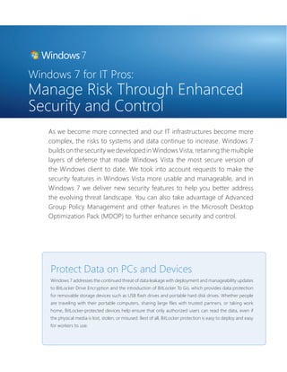 Windows 7 for IT Pros: 
Manage Risk Through Enhanced 
Security and Control 
As we become more connected and our IT infrastructures become more 
complex, the risks to systems and data continue to increase. Windows 7 
builds on the security we developed in Windows Vista, retaining the multiple 
layers of defense that made Windows Vista the most secure version of 
the Windows client to date. We took into account requests to make the 
security features in Windows Vista more usable and manageable, and in 
Windows 7 we deliver new security features to help you better address 
the evolving threat landscape. You can also take advantage of Advanced 
Group Policy Management and other features in the Microsoft Desktop 
Optimization Pack (MDOP) to further enhance security and control. 
Protect Data on PCs and Devices 
Windows 7 addresses the continued threat of data leakage with deployment and manageability updates 
to BitLocker Drive Encryption and the introduction of BitLocker To Go, which provides data protection 
for removable storage devices such as USB fl ash drives and portable hard disk drives. Whether people 
are traveling with their portable computers, sharing large fi les with trusted partners, or taking work 
home, BitLocker-protected devices help ensure that only authorized users can read the data, even if 
the physical media is lost, stolen, or misused. Best of all, BitLocker protection is easy to deploy and easy 
for workers to use. 
 