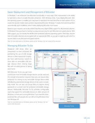 100 101 
Easier Deployment and Management of BitLocker 
In Windows 7, we enhanced core BitLocker functionality in many ways. One improvement is the ability 
to right-click a drive to enable BitLocker protection. With Windows Vista, if you deploy BitLocker after 
the operating system is installed, you may have to repartition the hard disk drive on each worker’s PC to 
create the second, hidden boot partition required by BitLocker. Windows 7 creates that second partition 
automatically upon installation, which makes deploying BitLocker much easier. 
Based on your requests, we’ve also added Data Recovery Agent (DRA) support for all protected volumes. 
In Windows Vista, you have to maintain a unique recovery key for each BitLocker-encrypted volume. With 
DRA support, you can dictate that all BitLocker-protected volumes (operating system, fi xed data, and the 
new removable volumes) are encrypted with an appropriate DRA, so you get a single key with which to 
recover data on any BitLocker-encrypted volume. 
Note: For more information on this feature, please see the “Windows 7 for You” section of this document. 
Managing BitLocker To Go 
Misplaced USB drives often go 
unreported—or even unnoticed. Yet 
prohibiting the use of USB storage 
devices is often impractical. Employ-ees 
have valid business reasons to 
store data on removable USB stor-age 
devices—from sharing large 
fi les with a trusted partner to taking 
work home. 
With BitLocker To Go, you get more 
control over how removable storage devices can be used and 
the strength of protection required. Now you can require data 
protection for writing to any removable storage device while 
still allowing unprotected storage devices to be used in a read-only 
mode. You can also use Group Policy to require strong 
passwords or a smart card for protected removable storage 
devices. Additionally, BitLocker To Go provides confi gurable 
read-only support for removable devices on older versions of 
Windows, so that users running Windows 7 can share BitLocker-protected 
fi les with people who are still running Windows Vista 
and Windows XP. 
Note: For more information on this feature, please see the “Windows 7 for You” 
section of this document. 
Windows 7 for IT Pros: 
Manage Risk Through Enhanced Security and Control 
Protect Data on PCs and Devices 
BitLocker To Go 
 