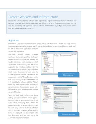 Protect Workers and Infrastructure 
People who run unauthorized software often experience a higher incidence of malware infections and 
generate more help desk calls. We understand how diffi cult it can be for IT departments to make sure that 
user PCs are running only approved, licensed software. With Windows 7, you’ll get even greater control 
over which applications can run on PCs. 
AppLocker 
In Windows 7, we’ve enhanced application control policies with AppLocker, a fl exible and easily adminis-tered 
mechanism with which you can specify exactly what is allowed to run on user PCs. As a result, you’ll 
be able to standardize applications for better 
security and operations. 
AppLocker provides simple, powerful, 
rule-based structures for specifying which appli-cations 
can run, so you get the fl exibility you 
need in determining which users can run which 
applications, installation programs, and scripts. 
AppLocker also introduces publisher rules that 
are based on an application’s digital signature, 
which makes it possible to build rules that 
survive application updates. For example, you 
could create a rule to “allow all versions greater 
than 9.0 of the program Acrobat Reader to run 
if it’s signed by the software publisher Adobe.” 
In this way, when Adobe updates Acrobat, you 
can safely deploy the application update with-out 
having to build another rule for the new 
version of Acrobat. 
With the Audit Only Enforcement Mode 
setting, you can determine which applica-tions 
are used in an organization and test 
rules before deploying them. When the 
AppLocker policy for a rule collection is set 
to Audit Only, rules for that rule collection 
are not enforced. However, before applica-tions 
are deployed, you can import rules 
into AppLocker and test them using the 
Audit Only enforcement mode. 
AppLocker showing 
executable rules. 
AppLocker summary 
 