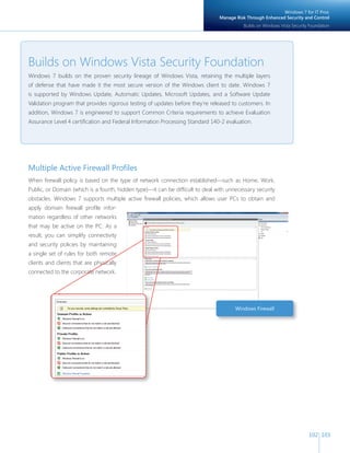 102 103 
Builds on Windows Vista Security Foundation 
Windows 7 builds on the proven security lineage of Windows Vista, retaining the multiple layers 
of defense that have made it the most secure version of the Windows client to date. Windows 7 
is supported by Windows Update, Automatic Updates, Microsoft Updates, and a Software Update 
Validation program that provides rigorous testing of updates before they‘re released to customers. In 
addition, Windows 7 is engineered to support Common Criteria requirements to achieve Evaluation 
Assurance Level 4 certifi cation and Federal Information Processing Standard 140-2 evaluation. 
Multiple Active Firewall Profi les 
When fi rewall policy is based on the type of network connection established—such as Home, Work, 
Public, or Domain (which is a fourth, hidden type)—it can be diffi cult to deal with unnecessary security 
obstacles. Windows 7 supports multiple active fi rewall policies, which allows user PCs to obtain and 
apply domain fi rewall profi le infor-mation 
regardless of other networks 
that may be active on the PC. As a 
result, you can simplify connectivity 
and security policies by maintaining 
a single set of rules for both remote 
clients and clients that are physically 
connected to the corporate network. 
Windows Firewall 
Windows 7 for IT Pros: 
Manage Risk Through Enhanced Security and Control 
Builds on Windows Vista Security Foundation 
 