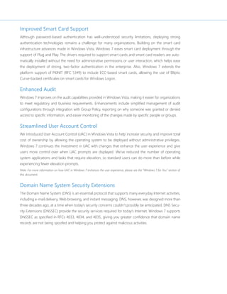 Improved Smart Card Support 
Although password-based authentication has well-understood security limitations, deploying strong 
authentication technologies remains a challenge for many organizations. Building on the smart card 
infrastructure advances made in Windows Vista, Windows 7 eases smart card deployment through the 
support of Plug and Play. The drivers required to support smart cards and smart card readers are auto-matically 
installed without the need for administrative permissions or user interaction, which helps ease 
the deployment of strong, two-factor authentication in the enterprise. Also, Windows 7 extends the 
platform support of PKINIT (RFC 5349) to include ECC-based smart cards, allowing the use of Elliptic 
Curve-backed certificates on smart cards for Windows Logon. 
Enhanced Audit 
Windows 7 improves on the audit capabilities provided in Windows Vista, making it easier for organizations 
to meet regulatory and business requirements. Enhancements include simplified management of audit 
configurations through integration with Group Policy, reporting on why someone was granted or denied 
access to specific information, and easier monitoring of the changes made by specific people or groups. 
Streamlined User Account Control 
We introduced User Account Control (UAC) in Windows Vista to help increase security and improve total 
cost of ownership by allowing the operating system to be deployed without administrative privileges. 
Windows 7 continues the investment in UAC with changes that enhance the user experience and give 
users more control over when UAC prompts are displayed. We’ve reduced the number of operating 
system applications and tasks that require elevation, so standard users can do more than before while 
experiencing fewer elevation prompts. 
Note: For more information on how UAC in Windows 7 enhances the user experience, please see the “Windows 7 for You” section of 
this document. 
Domain Name System Security Extensions 
The Domain Name System (DNS) is an essential protocol that supports many everyday Internet activities, 
including e-mail delivery, Web browsing, and instant messaging. DNS, however, was designed more than 
three decades ago, at a time when today’s security concerns couldn’t possibly be anticipated. DNS Secu-rity 
Extensions (DNSSEC) provide the security services required for today’s Internet. Windows 7 supports 
DNSSEC as specified in RFCs 4033, 4034, and 4035, giving you greater confidence that domain name 
records are not being spoofed and helping you protect against malicious activities. 
 