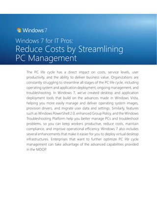 Windows 7 for IT Pros: 
Reduce Costs by Streamlining 
PC Management 
The PC life cycle has a direct impact on costs, service levels, user 
productivity, and the ability to deliver business value. Organizations are 
constantly struggling to streamline all stages of the PC life cycle, including 
operating system and application deployment, ongoing management, and 
troubleshooting. In Windows 7, we’ve created desktop and application 
deployment tools that build on the advances made in Windows Vista, 
helping you more easily manage and deliver operating system images, 
provision drivers, and migrate user data and settings. Similarly, features 
such as Windows PowerShell 2.0, enhanced Group Policy, and the Windows 
Troubleshooting Platform help you better manage PCs and troubleshoot 
problems, so you can keep workers productive, reduce costs, maintain 
compliance, and improve operational effi ciency. Windows 7 also includes 
several enhancements that make it easier for you to deploy virtual desktop 
infrastructures. Enterprises that want to further optimize PC life cycle 
management can take advantage of the advanced capabilities provided 
in the MDOP. 
 