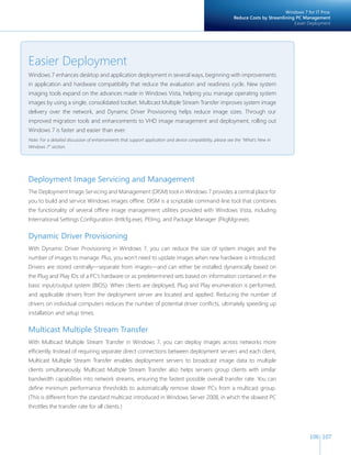 106 107 
Deployment Image Servicing and Management 
The Deployment Image Servicing and Management (DISM) tool in Windows 7 provides a central place for 
you to build and service Windows images offline. DISM is a scriptable command-line tool that combines 
the functionality of several offline image management utilities provided with Windows Vista, including 
International Settings Configuration (Intlcfg.exe), PEImg, and Package Manager (PkgMgr.exe). 
Dynamic Driver Provisioning 
With Dynamic Driver Provisioning in Windows 7, you can reduce the size of system images and the 
number of images to manage. Plus, you won’t need to update images when new hardware is introduced. 
Drivers are stored centrally—separate from images—and can either be installed dynamically based on 
the Plug and Play IDs of a PC’s hardware or as predetermined sets based on information contained in the 
basic input/output system (BIOS). When clients are deployed, Plug and Play enumeration is performed, 
and applicable drivers from the deployment server are located and applied. Reducing the number of 
drivers on individual computers reduces the number of potential driver conflicts, ultimately speeding up 
installation and setup times. 
Multicast Multiple Stream Transfer 
With Multicast Multiple Stream Transfer in Windows 7, you can deploy images across networks more 
efficiently. Instead of requiring separate direct connections between deployment servers and each client, 
Multicast Multiple Stream Transfer enables deployment servers to broadcast image data to multiple 
clients simultaneously. Multicast Multiple Stream Transfer also helps servers group clients with similar 
bandwidth capabilities into network streams, ensuring the fastest possible overall transfer rate. You can 
define minimum performance thresholds to automatically remove slower PCs from a multicast group. 
(This is different from the standard multicast introduced in Windows Server 2008, in which the slowest PC 
throttles the transfer rate for all clients.) 
Windows 7 for IT Pros: 
Reduce Costs by Streamlining PC Management 
Easier Deployment 
Easier Deployment 
Windows 7 enhances desktop and application deployment in several ways, beginning with improvements 
in application and hardware compatibility that reduce the evaluation and readiness cycle. New system 
imaging tools expand on the advances made in Windows Vista, helping you manage operating system 
images by using a single, consolidated toolset. Multicast Multiple Stream Transfer improves system image 
delivery over the network, and Dynamic Driver Provisioning helps reduce image sizes. Through our 
improved migration tools and enhancements to VHD image management and deployment, rolling out 
Windows 7 is faster and easier than ever. 
Note: For a detailed discussion of enhancements that support application and device compatibility, please see the “What’s New in 
Windows 7” section. 
 