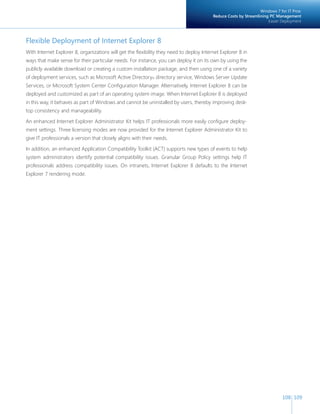 108 109 
Flexible Deployment of Internet Explorer 8 
With Internet Explorer 8, organizations will get the flexibility they need to deploy Internet Explorer 8 in 
ways that make sense for their particular needs. For instance, you can deploy it on its own by using the 
publicly available download or creating a custom installation package, and then using one of a variety 
of deployment services, such as Microsoft Active Directory® directory service, Windows Server Update 
Services, or Microsoft System Center Configuration Manager. Alternatively, Internet Explorer 8 can be 
deployed and customized as part of an operating system image. When Internet Explorer 8 is deployed 
in this way, it behaves as part of Windows and cannot be uninstalled by users, thereby improving desk-top 
consistency and manageability. 
An enhanced Internet Explorer Administrator Kit helps IT professionals more easily configure deploy-ment 
settings. Three licensing modes are now provided for the Internet Explorer Administrator Kit to 
give IT professionals a version that closely aligns with their needs. 
In addition, an enhanced Application Compatibility Toolkit (ACT) supports new types of events to help 
system administrators identify potential compatibility issues. Granular Group Policy settings help IT 
professionals address compatibility issues. On intranets, Internet Explorer 8 defaults to the Internet 
Explorer 7 rendering mode. 
Windows 7 for IT Pros: 
Reduce Costs by Streamlining PC Management 
Easier Deployment 
 