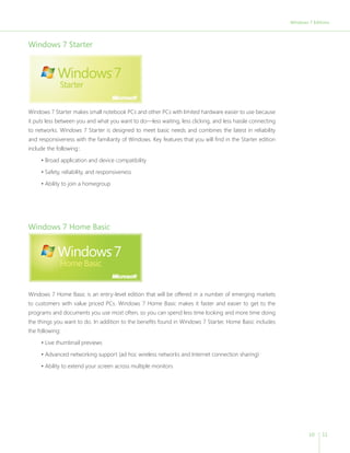 Windows 7 Editions 
10 11 
Windows 7 Starter 
Windows 7 Starter makes small notebook PCs and other PCs with limited hardware easier to use because 
it puts less between you and what you want to do—less waiting, less clicking, and less hassle connecting 
to networks. Windows 7 Starter is designed to meet basic needs and combines the latest in reliability 
and responsiveness with the familiarity of Windows. Key features that you will find in the Starter edition 
include the following:: 
• Broad application and device compatibility 
• Safety, reliability, and responsiveness 
• Ability to join a homegroup 
Windows 7 Home Basic 
Windows 7 Home Basic is an entry-level edition that will be offered in a number of emerging markets 
to customers with value priced PCs. Windows 7 Home Basic makes it faster and easier to get to the 
programs and documents you use most often, so you can spend less time looking and more time doing 
the things you want to do. In addition to the benefits found in Windows 7 Starter, Home Basic includes 
the following: 
• Live thumbnail previews 
• Advanced networking support (ad hoc wireless networks and Internet connection sharing) 
• Ability to extend your screen across multiple monitors 
 