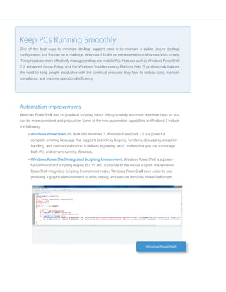 Keep PCs Running Smoothly 
One of the best ways to minimize desktop support costs is to maintain a stable, secure desktop 
confi guration, but this can be a challenge. Windows 7 builds on enhancements in Windows Vista to help 
IT organizations more effectively manage desktop and mobile PCs. Features such as Windows PowerShell 
2.0, enhanced Group Policy, and the Windows Troubleshooting Platform help IT professionals balance 
the need to keep people productive with the continual pressures they face to reduce costs, maintain 
compliance, and improve operational effi ciency. 
Automation Improvements 
Windows PowerShell and its graphical scripting editor help you easily automate repetitive tasks so you 
can be more consistent and productive. Some of the new automation capabilities in Windows 7 include 
the following: 
• Windows PowerShell 2.0. Built into Windows 7, Windows PowerShell 2.0 is a powerful, 
complete scripting language that supports branching, looping, functions, debugging, exception 
handling, and internationalization. It delivers a growing set of cmdlets that you use to manage 
both PCs and servers running Windows. 
• Windows PowerShell Integrated Scripting Environment. Windows PowerShell is a power-ful 
command and scripting engine, but it’s also accessible to the novice scripter. The Windows 
PowerShell Integrated Scripting Environment makes Windows PowerShell even easier to use, 
providing a graphical environment to write, debug, and execute Windows PowerShell scripts. 
Windows PowerShell 
 