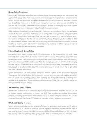 Group Policy Preferences 
Group Policy Preferences extend the reach of what Group Policy can manage and how settings are 
applied. With Group Policy Preferences, system administrators can manage Windows components that 
are not Group Policy-aware, such as mapped network drives and desktop shortcuts. Windows 7 contains 
new Group Policy Preferences for flexible power management and more advanced task scheduling. You 
can also use Group Policy Preferences to deploy registry settings for managing applications. System 
administrators can even create custom Group Policy Preferences extensions. 
Unlike traditional Group Policy settings, Group Policy Preferences are not enforced. Rather, they are treated 
as defaults that users can change. Preferences can be configured to reapply preferred settings every time 
that standard Group Policies are applied (if the user has made a change), or to use the preferred setting 
as a baseline configuration that the user can permanently change. This gives you the flexibility to strike 
an optimal balance between control and user productivity. Group Policy Preferences provides additional 
flexibility by enabling system administrators to configure unique settings for different groups of users or 
PCs within a single GPO, without requiring WMI filters. 
Internet Explorer 8 Group Policy 
Internet Explorer 8 supports more than 1,300 group policies so that organizations can easily create 
Internet Explorer configurations. It includes more than 100 new Group Policy settings designed to ease 
browser deployment, configuration, and customization and supports many features, such as Compatibil-ity 
View, Accelerators, and InPrivate Browsing Mode. For example, you can turn off InPrivate Browsing by 
enabling the Turn Off InPrivate Group Policy. Group Policy also supports many Internet Explorer security 
features such as SmartScreen filter, Data URI, and Encryption support to help ensure that people will be 
safe in the corporate environment. 
System administrators can easily change settings for Internet Explorer 8 after it has been deployed. 
They can use the Internet Explorer Administrator Kit to create a configuration-only package with which 
they can update security settings, apply custom branding, and change other settings for existing Inter-net 
Explorer 8 deployments. System administrators also can use Group Policy to centrally change and 
manage machine and user settings. 
Starter Group Policy Objects 
Starter GPOs in Windows 7 are collections of preconfigured administrative templates that you can use 
as standard baseline configurations to create a live GPO. These templates encapsulate Microsoft best 
practices, containing recommended policy settings and values for key enterprise scenarios. You can also 
create and share you own Starter GPOs based on internal or industry regulatory requirements. 
URL-based Quality of Service 
System administrators today prioritize network traffic based on application, port number, and IP address. 
New initiatives such as Software-as-a-Service, however, introduce the need to prioritize network traffic in 
new ways. Windows 7 provides the ability to implement Quality of Service (QoS) based on URL. URL-based 
QoS is configurable through Group Policy, giving you the ability to more finely tune your networks. 
 