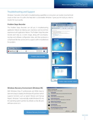 112 113 
Troubleshooting and Support 
Windows 7 provides richer built-in troubleshooting capabilities so consumers can resolve more technical 
issues on their own. If a call to the help desk is unavoidable, Windows 7 gives you the tools you need to 
resolve the issue quickly. 
Problem Steps Recorder 
The Problem Steps Recorder can aid you in troubleshooting 
application failures by helping users reproduce and record their 
experiences with application failures. The Problem Steps Recorder 
records each step as a screen image, along with accompany-ing 
logs and software confi guration data, and then produces a 
compressed fi le that can be sent to support staff to troubleshoot 
the problem. 
Problem steps recorder output 
Problem steps recorder 
Windows Recovery Environment 
Windows 7 for IT Pros: 
Reduce Costs by Streamlining PC Management 
Keep PCs Running Smoothly 
Windows Recovery Environment (Windows RE) 
With Windows Vista, IT professionals and OEMs have to 
take extra steps to deploy the Windows RE partition (which 
supports functions such as System Restore and Startup 
Repair). Windows 7 automatically installs Windows RE into 
the operating system partition by default, so that all users 
will have access to it. 
 