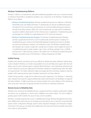 Windows Troubleshooting Platform 
Windows 7 delivers a comprehensive, extensible troubleshooting platform that uses a mechanism based 
on Windows PowerShell to troubleshoot problems. Key components of the Windows Troubleshooting 
Platform are as follows: 
• Windows Troubleshooting Packs. Windows troubleshooting packs are collections of Windows 
PowerShell scripts and related information. IT professionals can execute troubleshooting packs 
remotely from the command line, and enterprises can control troubleshooting pack execution 
through Group Policy settings. OEMs, ISVs, and IT professionals can easily author troubleshoot-ing 
packs to address needs specific to their infrastructures or applications. Troubleshooting packs 
are packaged into .CAB files for simple deployment to PCs across the enterprise. 
• Windows Troubleshooting Pack Designer. The Windows Troubleshooting Pack Designer 
provides a graphical environment to assist IT professionals and third parties in building rich 
troubleshooting packs. It links to the PowerShell Integrated Scripting Environment to facilitate 
the authoring of detection, resolution, and verification scripts. The Windows Troubleshooting 
Pack Designer also includes a single-click, compile-and-run feature, which enables the author of 
a troubleshooting pack to easily compile it, sign it with a certificate, package it into a .CAB file, 
and even test it—all by pressing a button in the toolkit’s GUI. The Windows Troubleshooting Pack 
Designer is provided as part of the Windows 7 software development kit (SDK). 
Unified Tracing 
Problems with network connectivity can be very difficult to identify and resolve. While the network diag-nostics 
included in Windows can resolve many problems for users and help avoid support calls, there are 
always cases for which assisted support is required. Before Windows 7, each networking component had 
its own method for tracing and collecting the information needed for troubleshooting, often with differ-ent 
output formats. This made it difficult to collect and analyze all of the information needed to solve the 
problem, often requiring several cycles of problem reproduction and data collection. 
Unified Tracing provides a single tool for determining what’s happening in the Windows 7 networking 
stack, making it much easier for support professionals, system administrators, and developers to diagnose 
and solve problems. It collects event logs and captures packets from across all layers of the networking 
stack using only in-box tools, and groups the data into activities on individual components. 
Remote Access to Reliability Data 
Windows Vista introduced the Reliability Monitor, a graphical tool that correlates overall system stability 
and events such as application or device driver installations and system failures. This tool is helpful in 
guiding support staff to identify the cause of many common problems. 
Windows 7 provides programmatic access to reliability data through Windows Management Instrumen-tation 
(WMI), which means that you can remotely access that data for one or many PCs using PowerShell, 
System Center Configuration Manager, System Center Operations Manager, and third-party manage-ment 
tools. In this way, you can easily check stability status and view recent events remotely, reducing the 
time it takes to solve problems. 
 