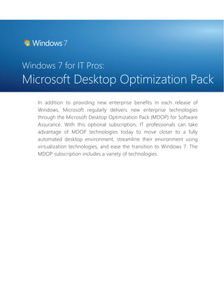 Windows 7 for IT Pros: 
Microsoft Desktop Optimization Pack 
In addition to providing new enterprise benefi ts in each release of 
Windows, Microsoft regularly delivers new enterprise technologies 
through the Microsoft Desktop Optimization Pack (MDOP) for Software 
Assurance. With this optional subscription, IT professionals can take 
advantage of MDOP technologies today to move closer to a fully 
automated desktop environment, streamline their environment using 
virtualization technologies, and ease the transition to Windows 7. The 
MDOP subscription includes a variety of technologies. 
 