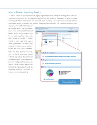 Microsoft Asset Inventory Service 
To remain compliant and optimize IT budgets, organizations must effectively manage their software-asset 
inventory, and the fi rst step toward upgrading to a new version of Windows is to get an accurate 
inventory of all their applications. The Microsoft Asset Inventory Service provides advanced software 
inventory scanning capabilities, with a robust database of software titles that translates application data 
into useful, IT-friendly information for 
on-demand access. The Asset Inven-tory 
Service is an easily administered 
hosted service that you can access 
from virtually anywhere in the world, 
which makes it easy for IT profes-sionals 
to send reports to anyone 
in the organization. The service also 
supports remote workers, telecom-muters, 
and branch offi ce scenarios. 
With the Asset Inventory Service, 
you can quickly and easily identify 
installed applications that contradict 
corporate policies. Its rich categoriza-tion 
and intelligence features can be 
used in a broad variety of ways—from 
forecasting organizational needs to 
identifying individual computers for 
recovery and troubleshooting. 
Asset Inventory Service 
management console 
 