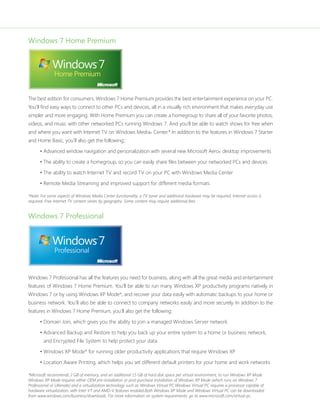 Windows 7 Home Premium 
The best edition for consumers, Windows 7 Home Premium provides the best entertainment experience on your PC. 
You’ll find easy ways to connect to other PCs and devices, all in a visually rich environment that makes everyday use 
simpler and more engaging. With Home Premium you can create a homegroup to share all of your favorite photos, 
videos, and music with other networked PCs running Windows 7. And you’ll be able to watch shows for free when 
and where you want with Internet TV on Windows Media® Center.* In addition to the features in Windows 7 Starter 
and Home Basic, you’ll also get the following:: 
• Advanced window navigation and personalization with several new Microsoft Aero® desktop improvements 
• The ability to create a homegroup, so you can easily share files between your networked PCs and devices 
• The ability to watch Internet TV and record TV on your PC with Windows Media Center 
• Remote Media Streaming and improved support for different media formats 
*Note: For some aspects of Windows Media Center functionality, a TV tuner and additional hardware may be required. Internet access is 
required. Free Internet TV content varies by geography. Some content may require additional fees. 
Windows 7 Professional 
Windows 7 Professional has all the features you need for business, along with all the great media and entertainment 
features of Windows 7 Home Premium. You’ll be able to run many Windows XP productivity programs natively in 
Windows 7 or by using Windows XP Mode*, and recover your data easily with automatic backups to your home or 
business network. You’ll also be able to connect to company networks easily and more securely. In addition to the 
features in Windows 7 Home Premium, you’ll also get the following: 
• Domain Join, which gives you the ability to join a managed Windows Server network 
• Advanced Backup and Restore to help you back up your entire system to a home or business network, 
and Encrypted File System to help protect your data 
• Windows XP Mode* for running older productivity applications that require Windows XP 
• Location Aware Printing, which helps you set different default printers for your home and work networks 
*Microsoft recommends 2 GB of memory, and an additional 15 GB of hard disk space per virtual environment, to run Windows XP Mode. 
Windows XP Mode requires either OEM pre-installation or post-purchase installation of Windows XP Mode (which runs on Windows 7 
Professional or Ultimate) and a virtualization technology such as Windows Virtual PC.Windows Virtual PC requires a processor capable of 
hardware virtualization, with Intel-VT and AMD-V features enabled.Both Windows XP Mode and Windows Virtual PC can be downloaded 
from www.windows.com/business/downloads. For more information on system requirements, go to www.microsoft.com/virtual-pc. 
 