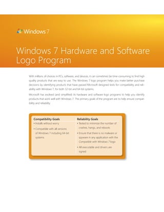 Windows 7 Hardware and Software 
Logo Program 
With millions of choices in PCs, software, and devices, it can sometimes be time-consuming to fi nd high 
quality products that are easy to use. The Windows 7 logo program helps you make better purchase 
decisions by identifying products that have passed Microsoft designed tests for compatibility and reli-ability 
with Windows 7, for both 32-bit and 64-bit systems. 
Microsoft has evolved (and simplifi ed) its hardware and software logo programs to help you identify 
products that work well with Windows 7. The primary goals of the program are to help ensure compat-ibility 
and reliability. 
Compatibility Goals Reliability Goals 
• Installs without worry 
• Compatible with all versions 
of Windows 7 including 64-bit 
systems 
• Tested to minimize the number of 
crashes, hangs, and reboots 
• Ensure that there is no malware or 
spyware in any application with the 
Compatible with Windows 7 logo 
• All executable and drivers are 
signed 
 