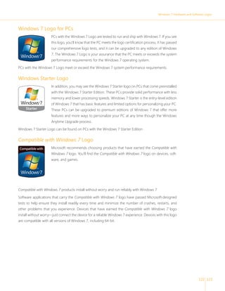 Windows 7 Hardware and Software Logos 
122 123 
Windows 7 Logo for PCs 
PCs with the Windows 7 Logo are tested to run and ship with Windows 7. If you see 
this logo, you’ll know that the PC meets the logo certifi cation process, it has passed 
our comprehensive logo tests, and it can be upgraded to any edition of Windows 
7. The Windows 7 Logo is your assurance that the PC meets or exceeds the system 
performance requirements for the Windows 7 operating system. 
PCs with the Windows 7 Logo meet or exceed the Windows 7 system performance requirements. 
Windows Starter Logo 
In addition, you may see the Windows 7 Starter logo on PCs that come preinstalled 
with the Windows 7 Starter Edition. These PCs provide solid performance with less 
memory and lower processing speeds. Windows 7 Starter is the entry-level edition 
of Windows 7 that has basic features and limited options for personalizing your PC. 
These PCs can be upgraded to premium editions of Windows 7 that offer more 
features and more ways to personalize your PC at any time though the Windows 
Anytime Upgrade process. 
Windows 7 Starter Logo can be found on PCs with the Windows 7 Starter Edition 
Compatible with Windows 7 Logo 
Microsoft recommends choosing products that have earned the Compatible with 
Windows 7 logo. You’ll fi nd the Compatible with Windows 7 logo on devices, soft-ware, 
and games. 
Compatible with Windows 7 products install without worry and run reliably with Windows 7 
Software applications that carry the Compatible with Windows 7 logo have passed Microsoft-designed 
tests to help ensure they install readily every time and minimize the number of crashes, restarts, and 
other problems that you experience. Devices that have earned the Compatible with Windows 7 logo 
install without worry—just connect the device for a reliable Windows 7 experience. Devices with this logo 
are compatible with all versions of Windows 7, including 64-bit. 
 