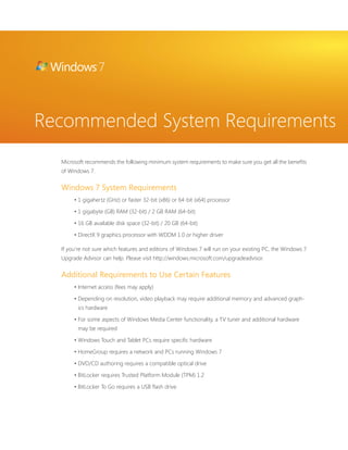 Recommended System Requirements 
Microsoft recommends the following minimum system requirements to make sure you get all the benefi ts 
of Windows 7. 
Windows 7 System Requirements 
• 1 gigahertz (GHz) or faster 32-bit (x86) or 64-bit (x64) processor 
• 1 gigabyte (GB) RAM (32-bit) / 2 GB RAM (64-bit) 
• 16 GB available disk space (32-bit) / 20 GB (64-bit) 
• DirectX 9 graphics processor with WDDM 1.0 or higher driver 
If you’re not sure which features and editions of Windows 7 will run on your existing PC, the Windows 7 
Upgrade Advisor can help. Please visit http://windows.microsoft.com/upgradeadvisor. 
Additional Requirements to Use Certain Features 
• Internet access (fees may apply) 
• Depending on resolution, video playback may require additional memory and advanced graph-ics 
hardware 
• For some aspects of Windows Media Center functionality, a TV tuner and additional hardware 
may be required 
• Windows Touch and Tablet PCs require specifi c hardware 
• HomeGroup requires a network and PCs running Windows 7 
• DVD/CD authoring requires a compatible optical drive 
• BitLocker requires Trusted Platform Module (TPM) 1.2 
• BitLocker To Go requires a USB fl ash drive 
 