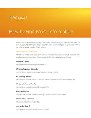 How to Find More Information 
Although this guide provides a summary of the new and improved features in Windows 7, we realize that 
some of you might want to delve deeper into certain areas. A number of great resources are available to 
you to further your knowledge of these subjects. 
Resources for Everyone 
Whether you want to learn more about individual features or check out new security features to safe-guard 
your precious information, there’s a wealth of information about Windows 7 online. 
Windows 7 Home 
http://www.microsoft.com/windows/windows-7/ 
Windows keyboard shortcuts 
http://windows.microsoft.com/en-us/Windows7/Keyboard-shortcuts 
Accessibility features 
http://windows.microsoft.com/en-us/windows7/What-accessibility-features-does-Windows-offer 
Windows Help and How To 
http://windows.microsoft.com/en-US/windows7/help 
Security checklist 
http://windows.microsoft.com/en-us/windows7/Security-checklist-for-Windows-7 
Windows Live Essentials 
http://www.windowslive.com/Desktop 
Internet Explorer 8 
http://www.microsoft.com/windows/internet-explorer/ 
 