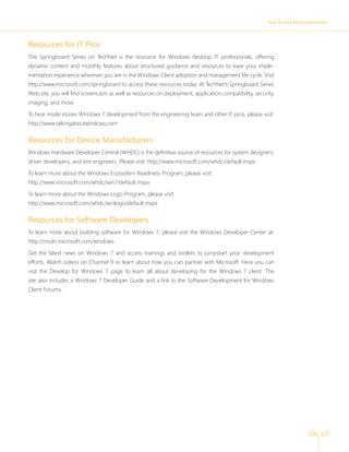 How to Find More Information 
126 127 
Resources for IT Pros 
The Springboard Series on TechNet is the resource for Windows desktop IT professionals, offering 
dynamic content and monthly features about structured guidance and resources to ease your imple-mentation 
experience wherever you are in the Windows Client adoption and management life cycle. Visit 
http://www.microsoft.com/springboard to access these resources today. At TechNet’s Springboard Series 
Web site, you will fi nd screencasts as well as resources on deployment, application compatibility, security, 
imaging, and more. 
To hear inside stories Windows 7 development from the engineering team and other IT pros, please visit: 
http://www.talkingaboutwindows.com 
Resources for Device Manufacturers 
Windows Hardware Developer Central (WHDC) is the defi nitive source of resources for system designers, 
driver developers, and test engineers. Please visit: http://www.microsoft.com/whdc/default.mspx 
To learn more about the Windows Ecosystem Readiness Program, please visit: 
http://www.microsoft.com/whdc/win7/default.mspx 
To learn more about the Windows Logo Program, please visit: 
http://www.microsoft.com/whdc/winlogo/default.mspx 
Resources for Software Developers 
To learn more about building software for Windows 7, please visit the Windows Developer Center at: 
http://msdn.microsoft.com/windows 
Get the latest news on Windows 7 and access trainings and toolkits to jumpstart your development 
efforts. Watch videos on Channel 9 or learn about how you can partner with Microsoft. Here you can 
visit the Develop for Windows 7 page to learn all about developing for the Windows 7 client. The 
site also includes a Windows 7 Developer Guide and a link to the Software Development for Windows 
Client Forums. 
 
