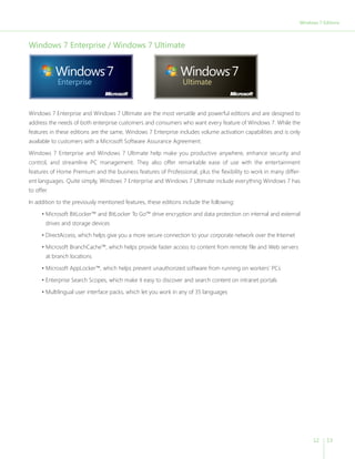 Windows 7 Editions 
12 13 
Windows 7 Enterprise / Windows 7 Ultimate 
Windows 7 Enterprise and Windows 7 Ultimate are the most versatile and powerful editions and are designed to 
address the needs of both enterprise customers and consumers who want every feature of Windows 7. While the 
features in these editions are the same, Windows 7 Enterprise includes volume activation capabilities and is only 
available to customers with a Microsoft Software Assurance Agreement. 
Windows 7 Enterprise and Windows 7 Ultimate help make you productive anywhere, enhance security and 
control, and streamline PC management. They also offer remarkable ease of use with the entertainment 
features of Home Premium and the business features of Professional, plus the flexibility to work in many differ-ent 
languages. Quite simply, Windows 7 Enterprise and Windows 7 Ultimate include everything Windows 7 has 
to offer. 
In addition to the previously mentioned features, these editions include the following: 
• Microsoft BitLocker™ and BitLocker To Go™ drive encryption and data protection on internal and external 
drives and storage devices 
• DirectAccess, which helps give you a more secure connection to your corporate network over the Internet 
• Microsoft BranchCache™, which helps provide faster access to content from remote file and Web servers 
at branch locations 
• Microsoft AppLocker™, which helps prevent unauthorized software from running on workers’ PCs 
• Enterprise Search Scopes, which make it easy to discover and search content on intranet portals 
• Multilingual user interface packs, which let you work in any of 35 languages 
 