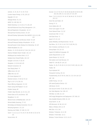 Index 
136 137 
Libraries 21, 35, 36, 37, 72, 74, 77,131 
Location Aware Printing 12, 81, 129, 132 
Magnifier 87, 133 
Manage Devices 41, 131 
MDOP 91, 100, 106, 116 
Media Streaming 12, 15, 20, 21, 75, 128, 129 
Microsoft Advanced Group Policy Management 119 
Microsoft Application Virtualization 14, 117 
Microsoft Asset Inventory Service 14, 118 
Microsoft Desktop Optimization Pack (MDOP) 14, 91, 92, 100, 
116 
Microsoft Diagnostics and Recovery Toolset 14, 120 
Microsoft Enterprise Desktop Virtualization 14, 121 
Microsoft System Center Desktop Error Monitoring 14, 120 
Mobile Broadband 81, 132 
Monitor 21, 23, 45, 46, 48, 56, 72, 84, 114, 129, 131 
Multicast Multiple Stream Transfer 102, 133 
Multilingual User Interface Packs 13, 15 
Multiple Active Firewall Profiles 103, 133 
Navigate 28, 39, 65, 72, 83, 95 
Navigation 12, 28, 34, 40, 129 
Network Connections 65 
Now Playing Mode 73 
Offline Access 82, 133 
Offline Files 82, 133 
On-Screen Keyboard 87 
Parental Controls 27, 49, 56, 79, 132 
Play To 20, 75, 76, 128, 132 
Power Efficiency Diagnostics 53, 132 
Power-Saving DVD Playback 53, 131 
Problem Solving 66 
Problem Steps Recorder 22, 23, 113,, 133 
Protect Data on PCs and Devices 100 
ReadyBoost 51, 131 
Remote Access to Reliability Data 114, 133 
Remote Media Streaming 77, 132 
RemoteApp and Desktop Connections 96, 133 
Remoting Experience 115, 133 
Roaming User Profiles 97, 108, 115, 133 
Search 7, 13, 21, 22, 27, 35, 36, 37, 38, 39, 40, 51, 91, 92, 93, 
131 
Secure Access 95 
Security 9, 13, 27, 43, 55, 57, 58, 59, 60, 66, 89, 95, 96, 99, 100, 
102, 103, 104, 111, 112, 126, 127, 133, 134 
Share 7, 9, 12, 18, 20, 27, 41, 42, 47, 48, 49, 62, 70, 75, 83, 97, 
101, 112 
Share Files and Folders 65 
Sharing TV 72 
Smart Address Bar 40 
Smart Card Support 95, 104 
Smart Network Power 53, 132 
SmartScreen Filter 57, 112, 
Solid State Drives 51 
Speech 87, 115, 133 
Speed, Reliability, and Responsiveness 50, 131 
Start Menu 16, 27, 29, 31, 36, 37, 67, 74, 85, 96, 131 
Start, Shutdown, and Resume 51, 131 
Startup Repair 69, 114, 132 
Support for Additional Languages 86 
System Requirements 12, 124 
System Restore 61, 114, 132 
Tab Isolation and Crash Recovery 59 
Tablet PC 9, 84, 86, 87, 124, 133 
Taskbar 15, 20, 27, 29, 30, 31, 32, 33, 45, 74, 85, 128, 131, 134 
Toolbar 40 
Touch Keyboard 86 
Transparent Caching 99, 133 
Troubleshooting 66, 67, 69, 91, 106, 111, 113, 114, 118, 132 
UAC 104 
Unified Tracing 114, 133 
URL-based Quality of Service 112 
USB Devices 64, 65 
User Account Control 55, 66, 104, 132, 133 
User State Migration Tool 108, 133 
VHD Boot 22, 108, 115, 133 
VHD Image Management and Deployment 107, 108, 133 
View Available Networks (VAN) 81, 133 
Visual Search 21, 38 
VPN Reconnect 82, 96, 132, 133 
Wake on Wireless LAN 21, 39 
Web Slices 10, 13, 96 
Windows 7 Enterprise 10, 13, 96 
Windows 7 Home Basic 10, 11 
Windows 7 Home Premium 10, 12, 14, 73 
 