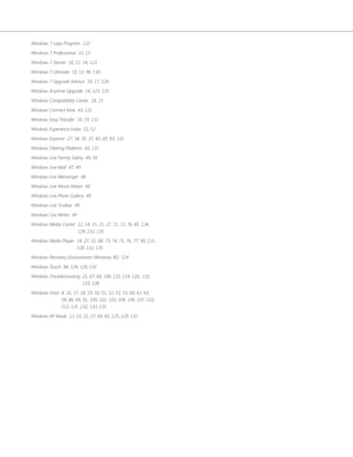 Windows 7 Logo Program 122 
Windows 7 Professional 10, 12 
Windows 7 Starter 10, 11, 14, 123 
Windows 7 Ultimate 10, 13, 96, 130 
Windows 7 Upgrade Advisor 16, 17, 124 
Windows Anytime Upgrade 14, 123, 131 
Windows Compatibility Center 18, 23 
Windows Connect Now 43, 131 
Windows Easy Transfer 16, 19, 131 
Windows Experience Index 51, 52 
Windows Explorer 27, 34, 35, 37, 83, 85, 93, 131 
Windows Filtering Platform 60, 132 
Windows Live Family Safety 49, 56 
Windows Live Mail 47, 49 
Windows Live Messenger 48 
Windows Live Movie Maker 48 
Windows Live Photo Gallery 49 
Windows Live Toolbar 49 
Windows Live Writer 49 
Windows Media Center 12, 14, 15, 21, 27, 71, 72, 76, 85, 124, 
129, 132, 135 
Windows Media Player 14, 27, 31, 68, 73, 74, 75, 76, 77, 99, 115, 
128, 132, 135 
Windows Recovery Environment (Windows RE) 114 
Windows Touch 84, 124, 129, 133 
Windows Troubleshooting 21, 67, 68, 106, 110, 114, 120,, 132, 
133, 138 
Windows Vista 8, 16, 17, 18, 19, 50, 51, 52, 53, 55, 60, 62, 63, 
69, 86, 89, 91, 100, 101, 103, 104, 106, 107, 110, 
113, 131 ,132, 133, 135 
Windows XP Mode 12, 15, 21, 27, 64, 65, 125, 129, 132 
 