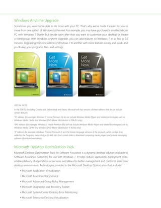 Windows Anytime Upgrade 
Sometimes you want to be able to do more with your PC. That’s why we’ve made it easier for you to 
move from one edition of Windows to the next. For example, you may have purchased a small notebook 
PC with Windows 7 Starter but decide soon after that you want to customize your desktop or create 
a homegroup. With Windows Anytime Upgrade, you can add features to Windows 7 in as few as 10 
minutes. Upgrading from one edition of Windows 7 to another with more features is easy and quick, and 
you’ll keep your programs, fi les, and settings. 
SPECIAL NOTE: 
In the EEA/EU (including Croatia and Switzerland) and Korea, Microsoft will ship versions of these editions that do not include 
certain features. 
“N” editions (for example, Windows 7 Home Premium N) do not include Windows Media Player and related technologies such as 
Windows Media Center and Windows DVD Maker (distribution in EEA/EU only). 
“KN” editions (for example, Windows 7 Home Premium KN) will not include Windows Media Player and related technologies such as 
Windows Media Center and Windows DVD Maker (distribution in Korea only). 
“K” editions (for example, Windows 7 Home Premium K) are the Korean language versions of the products, which contain links 
added to the Programs menu that go to Web sites that contain links to download competing media players and instant messaging 
software (distributed worldwide). 
Microsoft Desktop Optimization Pack 
Microsoft Desktop Optimization Pack for Software Assurance is a dynamic desktop solution available to 
Software Assurance customers for use with Windows 7. It helps reduce application deployment costs, 
enables delivery of applications as services, and allows for better management and control of enterprise 
desktop environments. Technologies provided in the Microsoft Desktop Optimization Pack include: 
• Microsoft Application Virtualization 
• Microsoft Asset Inventory Service 
• Microsoft Advanced Group Policy Management 
• Microsoft Diagnostics and Recovery Toolset 
• Microsoft System Center Desktop Error Monitoring 
• Microsoft Enterprise Desktop Virtualization 
 
