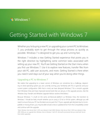 Getting Started with Windows 7 
Whether you’re buying a new PC or upgrading your current PC to Windows 
7, you probably want to get through the setup process as quickly as 
possible. Windows 7 is designed to get you up and running fast. 
Windows 7 includes a new Getting Started experience that points you in 
the right direction by highlighting some common tasks associated with 
setting up your new PC. You’ll see Getting Started on the Start menu when 
you fi rst use Windows 7. Use it to explore new features, transfer fi les from 
your old PC, add user accounts, and more. Getting Started is there when 
you need it and stays out of your way when you’re doing other things. 
Upgrading a PC to Windows 7 
We realize that upgrading to a newer version of Windows can sometimes be a challenge, depend-ing 
on what operating system you are currently running, your familiarity with PCs in general, and your 
current system confi guration. With that in mind, we have designed Windows 7 for a smooth upgrade 
from Windows Vista and have improved several tools that can aid you in the upgrade process. (See the 
Windows Easy Transfer and Windows Upgrade Advisor sections that follow.) 
Because Windows 7 is built on the same architectural platform as Windows Vista, the transition to 
Windows 7 should be fairly smooth whether you’re using a 32-bit or 64-bit system, although you will 
need to ensure that your PC has the latest service pack fi rst.* If your upgrade gets blocked due to incom-patible 
or missing drivers, you may be able to load a new or updated driver from the Compatibility Center 
and continue with the upgrade. 
*Note: Windows Vista Service Pack 1 (SP1) was released in April 2008. Windows Vista Service Pack 2 (SP2) was released in May 
2009. While you can upgrade from Windows Vista to Windows 7 with SP1, Microsoft recommends that you install both Service 
Packs before upgrading. 
 
