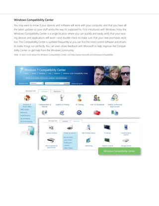 Windows Compatibility Center 
You may want to know if your devices and software will work with your computer, and that you have all 
the latest updates so your stuff works the way it’s supposed to. First introduced with Windows Vista, the 
Windows Compatibility Center is a single location where you can quickly and easily verify that your exist-ing 
devices and applications will work—and double-check to make sure that your new purchases work 
too. The Compatibility Center is updated frequently so you can fi nd the most current software and drivers 
to make things run perfectly. You can even share feedback with Microsoft to help improve the Compat-ibility 
Center or get help from the Windows community. 
Note: To learn more about the Windows Compatibility Center, visit http://www.microsoft.com/windows/compatibility. 
Windows Compatibility Center 
 