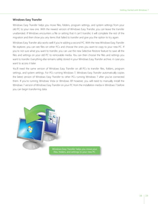 Getting Started with Windows 7 
18 19 
Windows Easy Transfer 
Windows Easy Transfer helps you move fi les, folders, program settings, and system settings from your 
old PC to your new one. With the newest version of Windows Easy Transfer, you can leave the transfer 
unattended. If Windows encounters a fi le or setting that it can’t transfer, it will complete the rest of the 
migration and then show you any items that failed to transfer and give you the option to try again. 
Windows Easy Transfer also works well if you’re adding a second PC. With the new Windows Easy Transfer 
fi le explorer, you can see fi les on other PCs and choose the ones you want to copy to your new PC. If 
you’re not sure what you want to transfer, you can use the new Selective Restore feature to save all the 
fi les and settings on your old PC to removable media. You can then choose the fi les and settings you 
want to transfer. Everything else remains safely stored in your Windows Easy Transfer archive, in case you 
want to access it later. 
You’ll need the same version of Windows Easy Transfer on all PCs to transfer fi les, folders, program 
settings, and system settings. For PCs running Windows 7, Windows Easy Transfer automatically copies 
the latest version of Windows Easy Transfer to other PCs running Windows 7 after you’ve connected 
them. If you’re running Windows Vista or Windows XP, however, you will need to manually install the 
Windows 7 version of Windows Easy Transfer on your PC from the installation media in Windows 7 before 
you can begin transferring data. 
Windows Easy Transfer helps you move your 
fi les, folders, and settings to your new PC. 
 