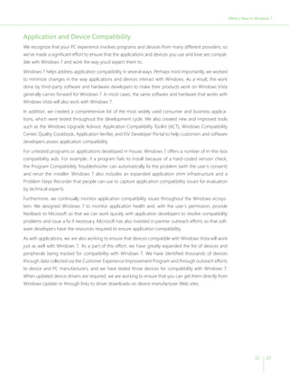 22 23 
Application and Device Compatibility 
We recognize that your PC experience involves programs and devices from many different providers, so 
we’ve made a significant effort to ensure that the applications and devices you use and love are compat-ible 
with Windows 7 and work the way you’d expect them to. 
Windows 7 helps address application compatibility in several ways. Perhaps most importantly, we worked 
to minimize changes in the way applications and devices interact with Windows. As a result, the work 
done by third-party software and hardware developers to make their products work on Windows Vista 
generally carries forward for Windows 7. In most cases, the same software and hardware that works with 
Windows Vista will also work with Windows 7. 
In addition, we created a comprehensive list of the most widely used consumer and business applica-tions, 
which were tested throughout the development cycle. We also created new and improved tools 
such as the Windows Upgrade Advisor, Application Compatibility Toolkit (ACT), Windows Compatibility 
Center, Quality Cookbook, Application Verifier, and ISV Developer Portal to help customers and software 
developers assess application compatibility. 
For untested programs or applications developed in-house, Windows 7 offers a number of in-the-box 
compatibility aids. For example, if a program fails to install because of a hard-coded version check, 
the Program Compatibility Troubleshooter can automatically fix the problem (with the user’s consent) 
and rerun the installer. Windows 7 also includes an expanded application shim infrastructure and a 
Problem Steps Recorder that people can use to capture application compatibility issues for evaluation 
by technical experts. 
Furthermore, we continually monitor application compatibility issues throughout the Windows ecosys-tem. 
We designed Windows 7 to monitor application health and, with the user’s permission, provide 
feedback to Microsoft so that we can work quickly with application developers to resolve compatibility 
problems and issue a fix if necessary. Microsoft has also invested in partner outreach efforts so that soft-ware 
developers have the resources required to ensure application compatibility. 
As with applications, we are also working to ensure that devices compatible with Windows Vista will work 
just as well with Windows 7. As a part of this effort, we have greatly expanded the list of devices and 
peripherals being tracked for compatibility with Windows 7. We have identified thousands of devices 
through data collected via the Customer Experience Improvement Program and through outreach efforts 
to device and PC manufacturers, and we have tested those devices for compatibility with Windows 7. 
When updated device drivers are required, we are working to ensure that you can get them directly from 
Windows Update or through links to driver downloads on device manufacturer Web sites. 
What;’s New in Windows 7 
 