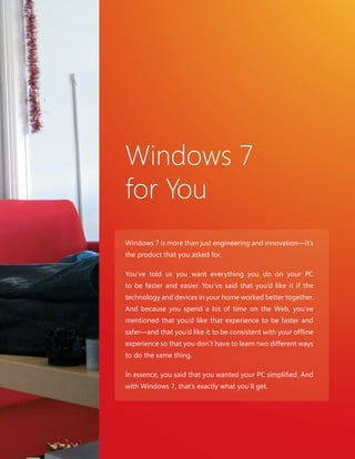 25 25 
Windows 7 
for You 
Windows 7 is more than just engineering and innovation—it’s 
the product that you asked for. 
You’ve told us you want everything you do on your PC 
to be faster and easier. You’ve said that you’d like it if the 
technology and devices in your home worked better together. 
And because you spend a lot of time on the Web, you’ve 
mentioned that you’d like that experience to be faster and 
safer—and that you’d like it to be consistent with your offl ine 
experience so that you don’t have to learn two different ways 
to do the same thing. 
In essence, you said that you wanted your PC simplifi ed. And 
with Windows 7, that’s exactly what you’ll get. 
 