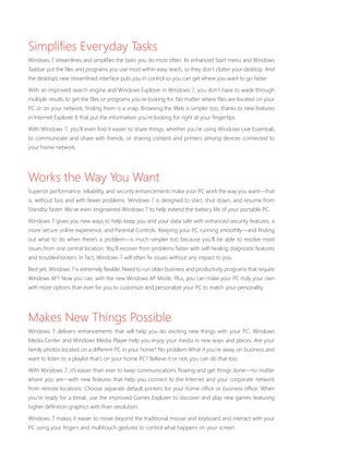 Simplifies Everyday Tasks 
Windows 7 streamlines and simplifies the tasks you do most often. Its enhanced Start menu and Windows 
Taskbar put the files and programs you use most within easy reach, so they don’t clutter your desktop. And 
the desktop’s new streamlined interface puts you in control so you can get where you want to go faster. 
With an improved search engine and Windows Explorer in Windows 7, you don’t have to wade through 
multiple results to get the files or programs you’re looking for. No matter where files are located on your 
PC or on your network, finding them is a snap. Browsing the Web is simpler too, thanks to new features 
in Internet Explorer 8 that put the information you’re looking for right at your fingertips. 
With Windows 7, you’ll even find it easier to share things, whether you’re using Windows Live Essentials 
to communicate and share with friends, or sharing content and printers among devices connected to 
your home network. 
Works the Way You Want 
Superior performance, reliability, and security enhancements make your PC work the way you want—that 
is, without fuss and with fewer problems. Windows 7 is designed to start, shut down, and resume from 
Standby faster. We’ve even engineered Windows 7 to help extend the battery life of your portable PC. 
Windows 7 gives you new ways to help keep you and your data safe with enhanced security features, a 
more secure online experience, and Parental Controls. Keeping your PC running smoothly—and finding 
out what to do when there’s a problem—is much simpler too because you’ll be able to resolve most 
issues from one central location. You’ll recover from problems faster with self-healing diagnostic features 
and troubleshooters. In fact, Windows 7 will often fix issues without any impact to you. 
Best yet, Windows 7 is extremely flexible. Need to run older business and productivity programs that require 
Windows XP? Now you can, with the new Windows XP Mode. Plus, you can make your PC truly your own 
with more options than ever for you to customize and personalize your PC to match your personality. 
Makes New Things Possible 
Windows 7 delivers enhancements that will help you do exciting new things with your PC. Windows 
Media Center and Windows Media Player help you enjoy your media in new ways and places. Are your 
family photos located on a different PC in your home? No problem.What if you’re away on business and 
want to listen to a playlist that’s on your home PC? Believe it or not, you can do that too. 
With Windows 7, it’s easier than ever to keep communications flowing and get things done—no matter 
where you are—with new features that help you connect to the Internet and your corporate network 
from remote locations. Choose separate default printers for your home office or business office. When 
you’re ready for a break, use the improved Games Explorer to discover and play new games featuring 
higher definition graphics with finer resolution. 
Windows 7 makes it easier to move beyond the traditional mouse and keyboard and interact with your 
PC using your fingers and multitouch gestures to control what happens on your screen. 
 