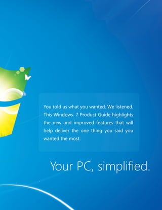 Your PC, simplifi ed. 
3 3 
You told us what you wanted. We listened. 
This Windows® 7 Product Guide highlights 
the new and improved features that will 
help deliver the one thing you said you 
wanted the most: 
 