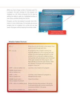 When you have a large number of windows open for 
a program, the open windows for that program are 
displayed as a list. We’ve enhanced this list view by 
adding the ability to peek at a highlighted window or 
even close a window directly from the list. 
Programs use the new taskbar to provide more infor-mation 
in more intuitive ways. For example, you can see 
progress bars on a taskbar icon, so that you can stay 
aware of progress without keeping the window visible. 
Windows Taskbar Shortcuts 
+ T Brings focus to the fi rst item in the taskbar. Press 
again to cycle through each item. 
+ # (1–9) If a program in the 1–9 slot is running, the 
keystroke will launch it. If it is running with one 
window, the same keystroke will switch to that 
window. If it is running with multiple windows, 
the keystroke will cycle between each thumbnail 
of the open windows for that program. Aero 
Peek will help you fi nd the right window. (Note: 
ALT+WinKey+# will open the corresponding 
program’s Jump List) 
SHIFT + click on taskbar icon 
Middle mouse button + 
click on taskbar icon 
Launches a new instance of a program 
SHIFT + CTRL + 
click on taskbar icon 
Launches a new instance of a program in 
elevated security mode 
Middle mouse button + 
click on taskbar thumbnail 
Closes the window 
CTRL + click on a taskbar group Restores the last active window in the group. 
Continued clicking will continue restoring the 
successive windows in the group 
Drag up from a taskbar icon Opens Jump List 
Thumbnail overfl ow list 
supports closing windows. 
 