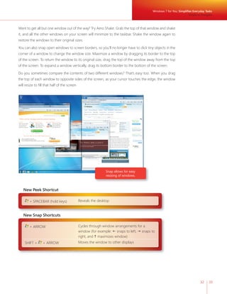 32 33 
Want to get all but one window out of the way? Try Aero Shake. Grab the top of that window and shake 
it, and all the other windows on your screen will minimize to the taskbar. Shake the window again to 
restore the windows to their original sizes. 
You can also snap open windows to screen borders, so you’ll no longer have to click tiny objects in the 
corner of a window to change the window size. Maximize a window by dragging its border to the top 
of the screen. To return the window to its original size, drag the top of the window away from the top 
of the screen. To expand a window vertically, drag its bottom border to the bottom of the screen. 
Do you sometimes compare the contents of two different windows? That’s easy too. When you drag 
the top of each window to opposite sides of the screen, as your cursor touches the edge, the window 
will resize to fi ll that half of the screen. 
Snap allows for easy 
resizing of windows. 
New Peek Shortcut 
+ SPACEBAR (hold keys) Reveals the desktop 
Windows 7 for You: Simplifi es Everyday Tasks 
Simple to Navigate 
New Snap Shortcuts 
+ ARROW Cycles through window arrangements for a 
window (for example:  snaps to left,  snaps to 
right, and  maximizes window) 
SHIFT + + ARROW Moves the window to other displays 
 